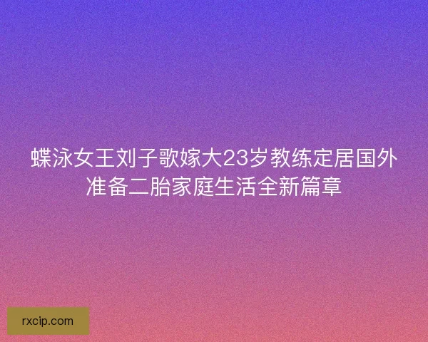 蝶泳女王刘子歌嫁大23岁教练定居国外准备二胎家庭生活全新篇章