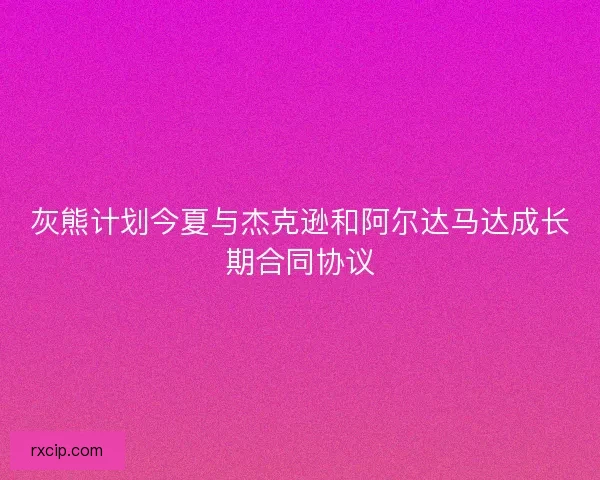 灰熊计划今夏与杰克逊和阿尔达马达成长期合同协议
