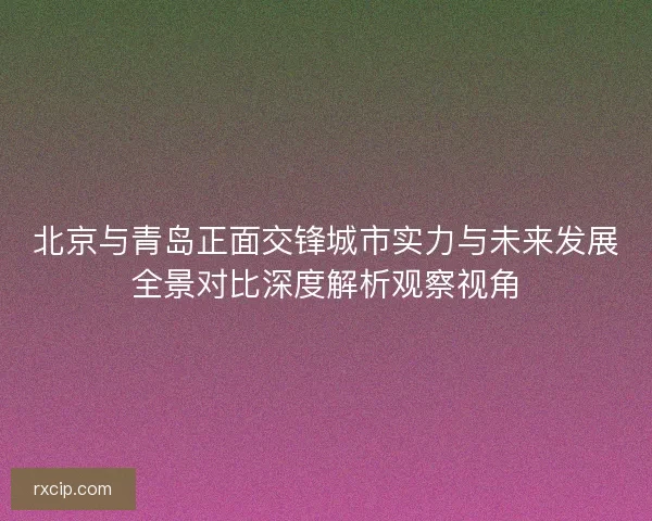 北京与青岛正面交锋城市实力与未来发展全景对比深度解析观察视角