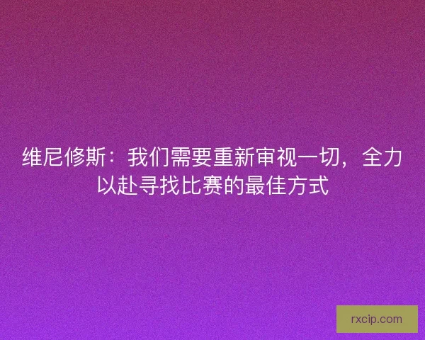 维尼修斯：我们需要重新审视一切，全力以赴寻找比赛的最佳方式