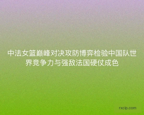中法女篮巅峰对决攻防博弈检验中国队世界竞争力与强敌法国硬仗成色