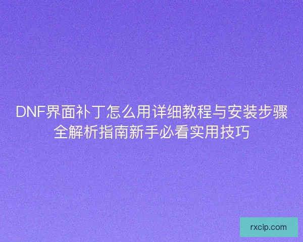 DNF界面补丁怎么用详细教程与安装步骤全解析指南新手必看实用技巧