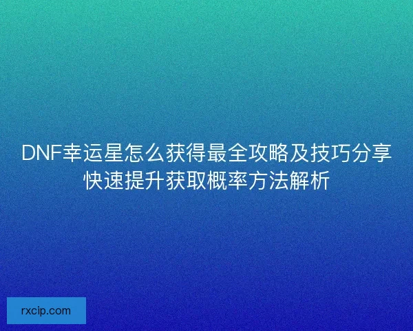 DNF幸运星怎么获得最全攻略及技巧分享快速提升获取概率方法解析