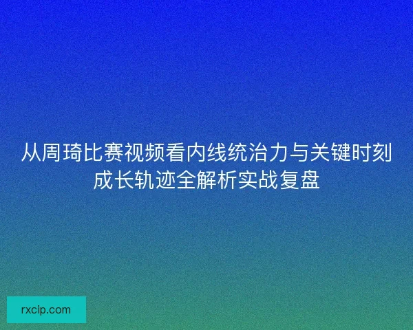 从周琦比赛视频看内线统治力与关键时刻成长轨迹全解析实战复盘