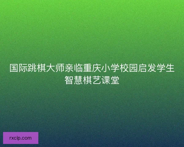 国际跳棋大师亲临重庆小学校园启发学生智慧棋艺课堂