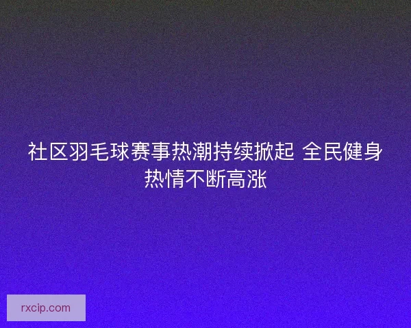 社区羽毛球赛事热潮持续掀起 全民健身热情不断高涨