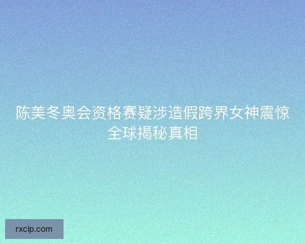 陈美冬奥会资格赛疑涉造假跨界女神震惊全球揭秘真相