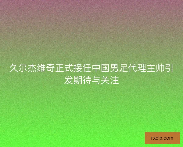 久尔杰维奇正式接任中国男足代理主帅引发期待与关注