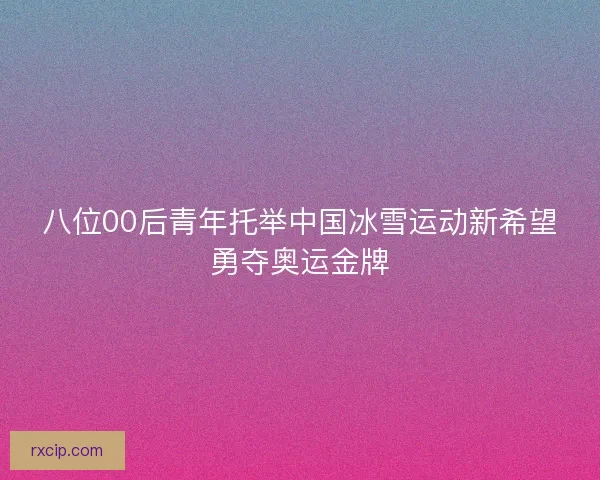 八位00后青年托举中国冰雪运动新希望勇夺奥运金牌