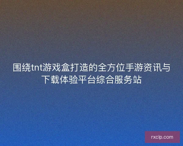围绕tnt游戏盒打造的全方位手游资讯与下载体验平台综合服务站