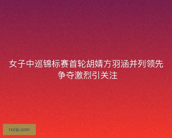 女子中巡锦标赛首轮胡婧方羽涵并列领先 争夺激烈引关注 女子中巡锦标赛首轮胡婧方羽涵并列领先 争夺激烈引关注