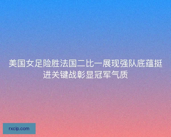 美国女足险胜法国二比一展现强队底蕴挺进关键战彰显冠军气质 美国女足险胜法国二比一展现强队底蕴挺进关键战彰显冠军气质