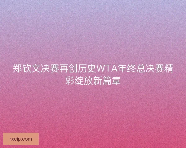 郑钦文决赛再创历史WTA年终总决赛精彩绽放新篇章
