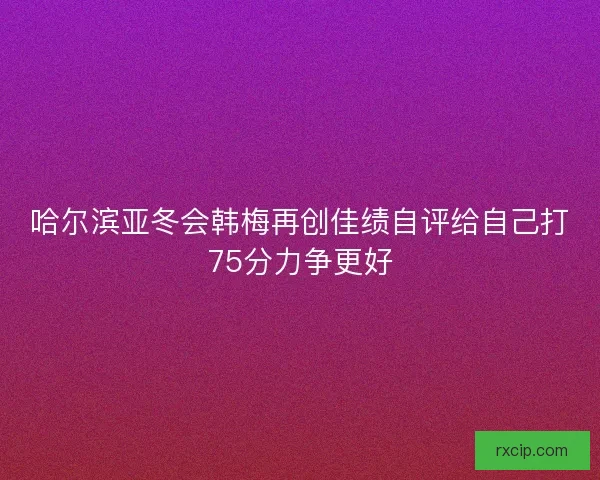 哈尔滨亚冬会韩梅再创佳绩自评给自己打75分力争更好