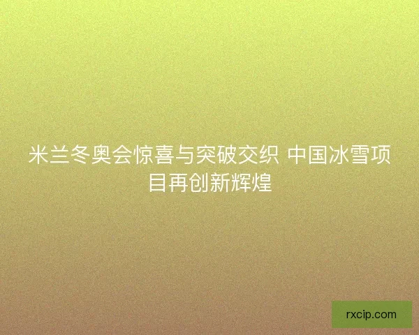 米兰冬奥会惊喜与突破交织 中国冰雪项目再创新辉煌