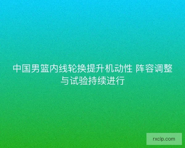 中国男篮内线轮换提升机动性 阵容调整与试验持续进行