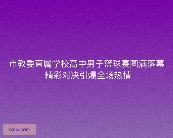 市教委直属学校高中男子篮球赛圆满落幕 精彩对决引爆全场热情