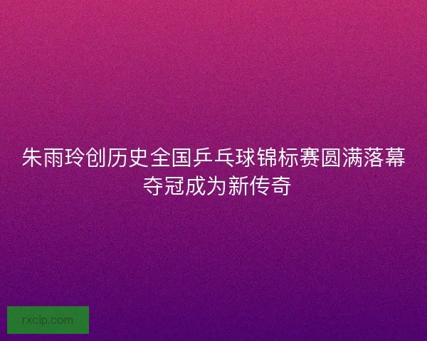 朱雨玲创历史全国乒乓球锦标赛圆满落幕 夺冠成为新传奇