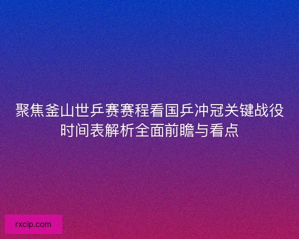 聚焦釜山世乒赛赛程看国乒冲冠关键战役时间表解析全面前瞻与看点