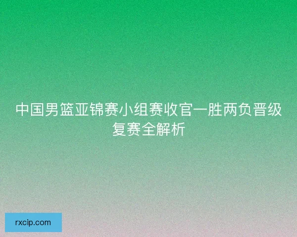 中国男篮亚锦赛小组赛收官一胜两负晋级复赛全解析