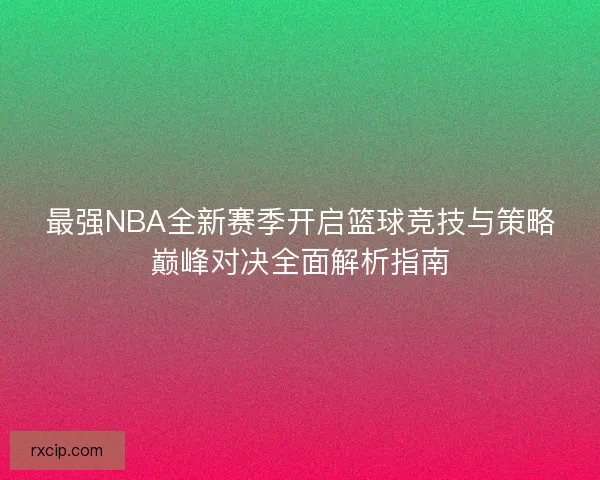 最强NBA全新赛季开启篮球竞技与策略巅峰对决全面解析指南