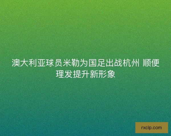 澳大利亚球员米勒为国足出战杭州 顺便理发提升新形象