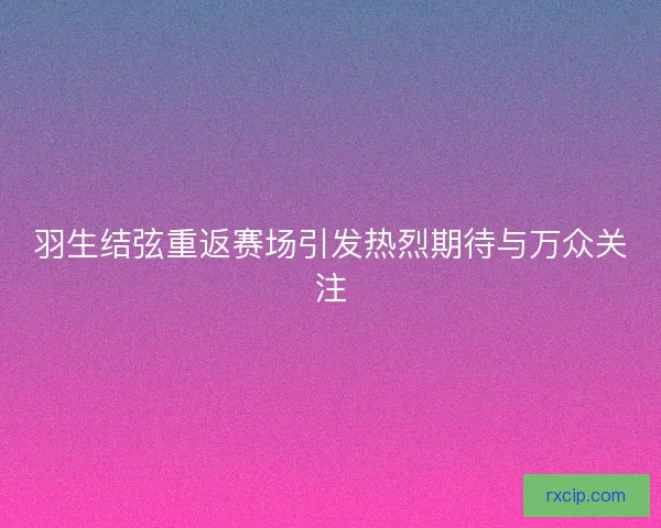 羽生结弦重返赛场引发热烈期待与万众关注