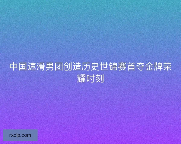 中国速滑男团创造历史世锦赛首夺金牌荣耀时刻