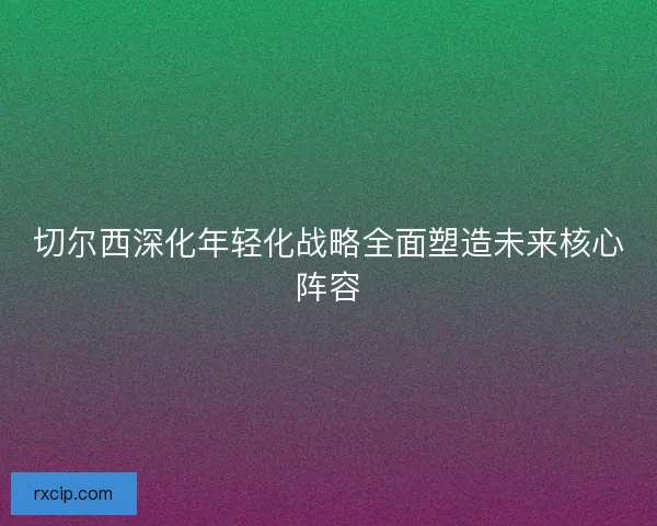 切尔西深化年轻化战略全面塑造未来核心阵容
