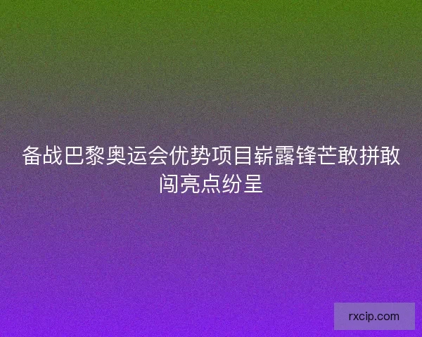 备战巴黎奥运会优势项目崭露锋芒敢拼敢闯亮点纷呈
