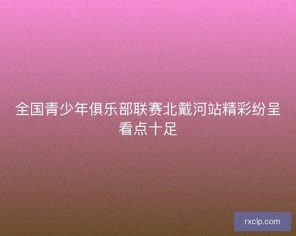 全国青少年俱乐部联赛北戴河站精彩纷呈看点十足